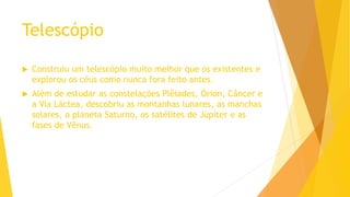 Telescópio
 Construiu um telescópio muito melhor que os existentes e
explorou os céus como nunca fora feito antes.
 Além de estudar as constelações Plêiades, Órion, Câncer e
a Via Láctea, descobriu as montanhas lunares, as manchas
solares, o planeta Saturno, os satélites de Júpiter e as
fases de Vênus.
 