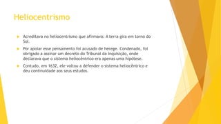 Heliocentrismo
 Acreditava no heliocentrismo que afirmava: A terra gira em torno do
Sol.
 Por apoiar esse pensamento foi acusado de herege. Condenado, foi
obrigado a assinar um decreto do Tribunal da Inquisição, onde
declarava que o sistema heliocêntrico era apenas uma hipótese.
 Contudo, em 1632, ele voltou a defender o sistema heliocêntrico e
deu continuidade aos seus estudos.
 
