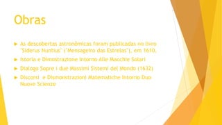 Obras
 As descobertas astronômicas foram publicadas no livro
"Siderus Nuntius" ("Mensageiro das Estrelas"), em 1610.
 Istoria e Dimostrazione Intorno Alle Macchie Solari
 Dialogo Sopre i due Massimi Sistemi del Mondo (1632)
 Discorsi e Dismonstrazioni Matematiche Intorno Duo
Nuove Scienze
 
