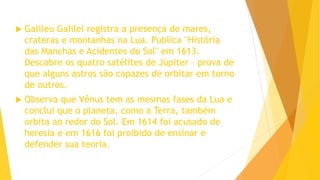  Galileu Galilei registra a presença de mares,
crateras e montanhas na Lua. Publica "História
das Manchas e Acidentes do Sol" em 1613.
Descobre os quatro satélites de Júpiter – prova de
que alguns astros são capazes de orbitar em torno
de outros.
 Observa que Vênus tem as mesmas fases da Lua e
conclui que o planeta, como a Terra, também
orbita ao redor do Sol. Em 1614 foi acusado de
heresia e em 1616 foi proibido de ensinar e
defender sua teoria.
 