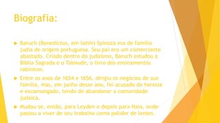 Biografia:
 Baruch (Benedictus, em latim) Spinoza era de família
judia de origem portuguesa. Seu pai era um comerciante
abastado. Criado dentro do judaísmo, Baruch estudou a
Bíblia Sagrada e o Talmude, o livro dos ensinamentos
rabínicos.
 Entre os anos de 1654 e 1656, dirigiu os negócios de sua
família, mas, em junho desse ano, foi acusado de heresia
e excomungado, tendo de abandonar a comunidade
judaica.
 Mudou-se, então, para Leyden e depois para Haia, onde
passou a viver de seu trabalho como polidor de lentes.
 
