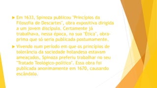  Em 1633, Spinoza publicou "Princípios da
Filosofia de Descartes", obra expositiva dirigida
a um jovem discípulo. Certamente já
trabalhava, nessa época, na sua "Ética", obra-
prima que só seria publicada postumamente.
 Vivendo num período em que os princípios de
tolerância da sociedade holandesa estavam
ameaçados, Spinoza preferiu trabalhar no seu
"Tratado Teológico-político". Essa obra foi
publicada anonimamente em 1670, causando
escândalo.
 