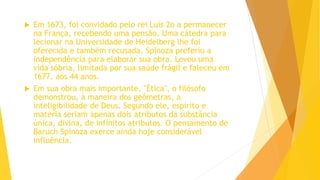  Em 1673, foi convidado pelo rei Luís 2o a permanecer
na França, recebendo uma pensão. Uma cátedra para
lecionar na Universidade de Heidelberg lhe foi
oferecida e também recusada. Spinoza preferiu a
independência para elaborar sua obra. Levou uma
vida sóbria, limitada por sua saúde frágil e faleceu em
1677, aos 44 anos.
 Em sua obra mais importante, "Ética", o filósofo
demonstrou, à maneira dos geômetras, a
inteligibilidade de Deus. Segundo ele, espírito e
matéria seriam apenas dois atributos da substância
única, divina, de infinitos atributos. O pensamento de
Baruch Spinoza exerce ainda hoje considerável
influência.
 