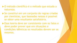  O método científico é o método que estuda a
natureza.
 Se constitui em um conjunto de regras criadas
por cientistas, que baseadas nessas é possível
se obter uma resultante satisfatória.
 Essa teoria deve ser consistente com os fatos e
deve poder prever que em situações e
condições idênticas os resultados devem ser os
mesmos.
 