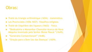 Obras:
 Traité du triangle arithmétique (1654) – matemática.
 Les Provinciales (1656-1657)- filosófico-religioso.
 Traité de l'équilibre des liqueurs (1663) – física.
 “Dedicatória a Monsenhor Chanceler Acerca da Nova
Máquina Inventada pelo Senhor Blaise Pascal “(1645).
 “Generatio Conisectionum” (1648).
 “Oração para o Bom Uso das Doenças" (1659).
 
