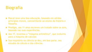 Biografia
 Pascal teve uma boa educação, baseada em sólidos
princípios morais, concomitante ao ensino da história e
filosofia.
 Prodígio, aos 11 anos escreveu um tratado sobre os sons,
baseado nas suas experiências.
 Aos 17, inventou a “máquina aritmética”, que evoluiria
para a máquina de calcular.
 Sua trajetória na ciência se deu, em boa parte, nos
estudos do cálculo e das ciências.
 