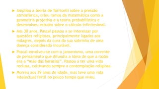  Ampliou a teoria de Torricelli sobre a pressão
atmosférica, criou ramos da matemática como a
geometria projetiva e a teoria probabilística e
desenvolveu estudos sobre o cálculo infinitesimal.
 Aos 30 anos, Pascal passou a se interessar por
questões religiosas, principalmente ligadas aos
milagres, depois da cura da sua sobrinha de uma
doença considerada incurável.
 Pascal envolveu-se com o jansenismo, uma corrente
de pensamento que difundia a ideia de que a razão
era a “mãe das heresias”. Passou a ter uma vida
reclusa, cultivando sempre a contemplação religiosa.
 Morreu aos 39 anos de idade, mas teve uma vida
intelectual fértil no pouco tempo que viveu.
 