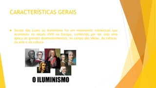 CARACTERÍSTICAS GERAIS
 Século das Luzes ou Iluminismo foi um movimento intelectual que
aconteceu no século XVIII na Europa, conhecido por ter sido uma
época de grandes desenvolvimentos, no campo das ideias, da ciência,
da arte e da cultura.
 