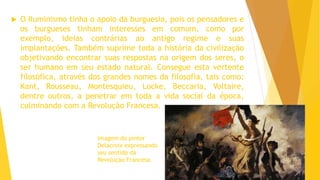  O Iluminismo tinha o apoio da burguesia, pois os pensadores e
os burgueses tinham interesses em comum, como por
exemplo, ideias contrárias ao antigo regime e suas
implantações. Também suprime toda a história da civilização
objetivando encontrar suas respostas na origem dos seres, o
ser humano em seu estado natural. Consegue esta vertente
filosófica, através dos grandes nomes da filosofia, tais como:
Kant, Rousseau, Montesquieu, Locke, Beccaria, Voltaire,
dentre outros, a penetrar em toda a vida social da época,
culminando com a Revolução Francesa.
Imagem do pintor
Delacroix expressando
seu sentido da
Revolução Francesa.
 