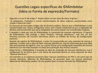 Sentença ©Mimbdstar x Philips (2)
•    Em outro trecho da decisão judicial o Magistrado complementa:
•
•    De inicio, uma verdade deve ser fixada como premissa: o autor não alegou em momento algum, ter "inventado" os manuais
     eletrônicos; não existe essa afirmação na petição inicial. Em verdade, na petição inicial lê-se o seguinte: "Mais que uma ideia
     moldada, um processo ou método, a criação intelectual do autor consistiu na exteriorização material da ideia estruturada
     através, do FORMATO Mimbdstar, de conteúdo sistêmico com roteiro predeterminado, do início ao fim (...)" (fls. 03, segundo
     parágrafo).i [sem grifos no original] Como se vê, o autor não busca a proteção jurídica da "ideia", mas sim daquilo que, uma
     vez idealizado, foi estruturado num formato específico, com sistematização de roteiro, do início ao fìm. A ré, contudo, diz
     que a produção do autor 'não passou de uma simples "ideia", já que os manuais eletrônicos são de utilização em larga
     escala, sendo a obra do autor "mais um manual" dentre os vários existentes. Essa alegação dada, contudo, não pode ser
     acolhida, uma vez quê o trabalho intelectual, do autor goza da presunção decorrente do registro perante órgãos
     competentes. Com efeito, â ostensão do Certificado de Registro (devidamente comprovado nos autos) gera a convicção
     inequívoca de que a obra intelectual do autor ostenta as características de: literalidade, da criatividade e da originalidade.
     Não fosse assim, o autor não teria alcançado o aludido Certificado de Registro. Como bem se sabe, as simples "ideias" não
     são passíveis de registro perante a Fundação Biblioteca Nacional do Ministério da Cultura. Dai porque, ao contrário do que
     sustentou a ré, o trabalho do autor não se resume na "ideia” vai-se muito além disso, já que a ideia foi, traduzida
     (exteriorizada) num projeto material devidamente estruturado num formato específico, que merece proteção. Cabe aqui
     relembrar que os atos do Poder Público – como o são os da Fundação Biblioteca Nacional do Ministério da Cultura - gozam
     da presunção de veracidade e de legitimidade. Dessa forma. tendo havido o registro regular da obra intelectual perante
     órgão do Poder Público caberia à ré elidir aquela presunção decorrente do registro. Porém, nada disso foi feito, de sorte que
     se tem como original e criativa a obra intelectual do autor e por isso mesmo, merecedora de proteção. Consoante já decidiu
     o Superior Tribunal de Justiça: "A proteção dos direitos de autor independe de registro, que é facultativo. Efetivado, o
     registro resguarda os direitos e vale como prova de anterioridade" (REsp 655.015/PR, 3a T., Rel.. Min. Humberto Gomes de
     Barros, j. 07.05,2OO7, DJ 13.08.2007). No âmbito desse mesmo precedente o Ministro Carlos Alberto Menezes Direito, em
     voto-vista, deixou assentado que "não é possível desqualificar a existência de registro próprio, sob pena de torná-lo inútil
     pare o sistema de proteção dos direitos autorais".

•    Processo No 483.O1.20O8.0O18O4-O
 