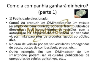 Área do negócio
•   Setor de manuais de instruções multimídia de bens duráveis (novo setor, já que
    atualmente as empresas apenas fazem apresentações dos seus produtos (bens
    duráveis) em descrições simples em papel).
•   A totalidade dos manuais de instruções atuais são ou em papel ou disponibilizados
    no formato PDF (Adobe Acrobat Reader).
•   O Mimbdstar não é uma simples digitalização dos manuais antigos, mas trata-se de
    um formato inovador, que conjuga diversos elementos que o transforma em uma
    criação intelectual própria.
•   A possibilidade de publicidade direcionada é o grande fator que pode rentabilizar
    o ©Mimbdstar, pois o mesmo será entregue para os consumidores diretamente
    com o produto ou disponibilizado de alguma forma promocional para os clientes.
•   Os clientes são todas empresas que produzem os bens duráveis
    (veículos, telefones, etc...) de todo o mundo que tenham interesse em utilizar o
    ©Mimbdstar.
•   Geralmente produtos mais complexos são mais difíceis de serem compreendidos
    como são utilizados da forma correta pelos consumidores e por isso possuem uma
    possível demanda maior .
 