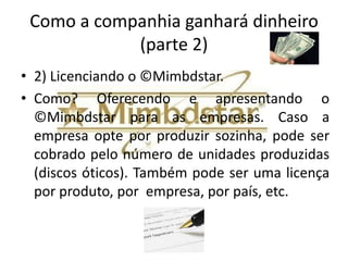 Como a companhia ganhará dinheiro?
            (parte 1)
• 1) Publicidade direcionada.
• Como? Ao produzir um ©Mimbdstar de um veículo
  (exemplo de bem durável) pode-se fazer publicidade
  direcionada aos consumidores de veículos com a
  autorização da empresa cliente. Podem ser vendidos
  vídeos, links para sites de produtos ligados ao público
  alvo.
• No caso de veículo podem ser veiculadas propagandas
  de peças, postos de combustíveis, pneus, etc...
• Outro exemplo. Em um ©Mimbdstar de um
  smartphone podem ser veiculadas publicidades de
  operadoras de celular, aplicativos, etc...
 