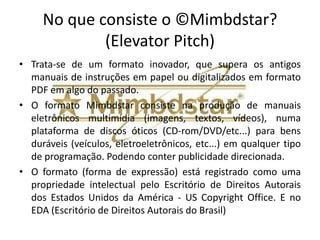 No que consiste o ©Mimbdstar?
             (Elevator Pitch)
• Trata-se de um formato inovador, que supera os antigos
  manuais de instruções em papel ou digitalizados em formato
  PDF em algo do passado.
• O formato Mimbdstar consiste na produção de manuais
  eletrônicos multimídia (imagens, textos, vídeos), numa
  plataforma de discos óticos (CD-rom/DVD/etc...) para bens
  duráveis (veículos, eletroeletrônicos, etc...) em qualquer tipo
  de programação. Podendo conter publicidade direcionada.
• O formato (forma de expressão) está registrado como uma
  propriedade intelectual pelo Escritório de Direitos Autorais
  dos Estados Unidos da América - US Copyright Office. E no
  EDA (Escritório de Direitos Autorais do Brasil)
 