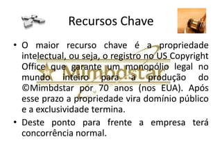 Parceiros Chave
• Os parceiros chave serão:

• 1) Empresas que produzem discos óticos;
• 2) Empresas produtoras de vídeos promocionais;
• 3) Empresas de produção de marketing digital;
• 4) Empresas de produção de conteúdo
  multimídia;
• 5) Outros que se mostrarem estratégicos para a
  ©Mimbdstar.
 
