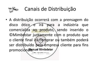 Propostas de Valor
• Uma solução é a ambiental já que os discos óticos não precisam de
  papel como nos manuais antigos.
• Resolve a solução de apresentar melhor os produtos que são bens
  duráveis. Os antigos manuais de instruções apenas escritos são
  difíceis de entender e horríveis para os consumidores.
• O ©Mimbdstar facilita a vida dos consumidores e ainda pode
  conter outras coisas que possam fidelizar o cliente como vídeos
  promocionais, propagandas do produto que adquiriu, propagandas
  de produtos ligados ao que ela comprou, links para sites, números
  para participar de promoções, história do produto, etc...
• Publicidade direcionada aos consumidores e possíveis dados
  fornecidos por eles em troca de promoções e outras estratégias de
  marketing.
 