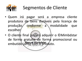 Relacionamento com o Cliente
• Os clientes serão basicamente pessoas
  jurídicas (empresas produtoras de bens
  duráveis).
• Mas o site da ©Mimbdstar pode também
  constar os manuais produzidos para que possa
  ajudar o consumidor final a visualizar,
  comparar os manuais, votar em qual gostou
  mais, buscar manuais mimbdstar entre outras
  estratégias de marketing direcionado.
 