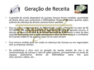 Segmentos de Cliente
• Quem irá pagar será a empresa cliente
  produtora de bens duráveis pela licença de
  produção, conforme a modalidade que
  escolher.
• O cliente final poderá adquirir o ©Mimbdstar
  de forma gratuita de forma promocional ou
  embutido junto com o produto.
 