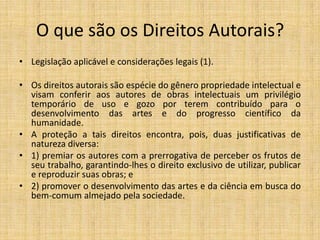 O que são os Direitos Autorais?
• Legislação aplicável e considerações legais (1).

• Os direitos autorais são espécie do gênero propriedade intelectual e
  visam conferir aos autores de obras intelectuais um privilégio
  temporário de uso e gozo por terem contribuído para o
  desenvolvimento das artes e do progresso científico da
  humanidade.
• A proteção a tais direitos encontra, pois, duas justificativas de
  natureza diversa:
• 1) premiar os autores com a prerrogativa de perceber os frutos de
  seu trabalho, garantindo-lhes o direito exclusivo de utilizar, publicar
  e reproduzir suas obras; e
• 2) promover o desenvolvimento das artes e da ciência em busca do
  bem-comum almejado pela sociedade.
 