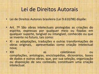 Lei de Direitos Autorais
• Lei de Direitos Autorais brasileira (Lei 9.610/98) dispõe:

• Art. 7º São obras intelectuais protegidas as criações do
  espírito, expressas por qualquer meio ou fixadas em
  qualquer suporte, tangível ou intangível, conhecido ou que
  se invente no futuro, tais como:
• XI - as adaptações, traduções e outras transformações de
  obras originais, apresentadas como criação intelectual
  nova;
• XIII         -           as         coletâneas          ou
  compilações, antologias, enciclopédias, dicionários, bases
  de dados e outras obras, que, por sua seleção, organização
  ou disposição de seu conteúdo, constituam uma criação
  intelectual.
 
