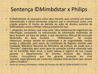 Sentença ©Mimbdstar x Philips (1)
• O ©Mimbdstar se enquadra como obra literária, pois constitui um roteiro
  sistematizado e vários elementos próprios que o constituem como uma
  criação própria. O trecho da decisão da ação de direitos autorais da
  ©Mimbdstar contra a Philips reforça justamente isso:
• “...alegando, em síntese, que criou unta "obra intelectual de engenharia da
  informação, consistente na estruturação da informação multimídia de
  bens duráveis em base de dados, o que denominou Manual de Instrução
  Multimídia de Bens Duráveis – “©Mimbdstar". Tal criação
  intelectual, porque dotada de criatividade e de originalidade, rendeu
  ensejo à obtenção, pelo autor, do Certificado de Registro emitido pela
  Fundação Biblioteca Nacional do Ministério da Cultura, de modo que o
  "formato" elaborado pelo autor goza da proteção jurídica estatuída pela
  Lei no 9.610/98. Além disso, o autor obteve o registro de sua criação
  perante o Departamento de Direitos Autorais dos Estados
  Unidos, circunstância que lhe garante proteção em nível
  mundial, especialmente por conta dos tratados internacionais que versam
  sobre a matéria”.
•    Trecho da sentença Mimbdstar x Philips do Processo No 483.O1.20O8.0O18O4-O (TJ-SP)
 
