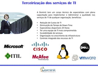 Terceirização dos serviços de TI

        A Dominit tem um corpo técnico de especialistas com plena
        capacitação para Implementar e Administrar a qualidade nos
        serviços de TI de qualquer organização, benefícios:

        •   Redução de Custos de TI
        •   Diminuição do Tempo de Down-Time
        •   Especialistas disponíveis 24 Horas
        •   Ter uma equipe de TI mais comprometida
        •   Escalabilidade de serviços
        •   Organização no crescimento da infraestrutura
        •   Controle integrado dos recursos de TI
 