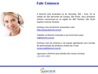 Fale Conosco

A Dominit está localizada na Av. Kennedy, 350 – Conj. 32 na
cidade de São Bernardo do Campo, São Paulo. Seus principais
clientes concentram-se na região do ABC Paulista, São Paulo
Capital e Interior Paulista.

Conheça mais da Dominit acessando o site:
http://www.dominit.com.br

Trabalhe na Dominit enviando o seu Curriculum para:
rh@dominit.com.br

Conheça mais da empresa e da equipe agendando uma reunião
de apresentação de produtos através do e-mail:
comercial@dominit.com.br

Ligue para a Dominit para dúvidas dos nossos serviços:
(11) 4235-2805
 