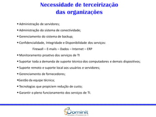 Necessidade de terceirização
                     das organizações
 Administração de servidores;
 Administração do sistema de conectividade;
 Gerenciamento do sistema de backup;
 Confidencialidade, Integridade e Disponibilidade dos serviços:
           Firewall – E-mails – Dados – Internet – ERP
 Monitoramento proativo dos serviços de TI
 Suportar toda a demanda de suporte técnico dos computadores e demais dispositivos;
 Suporte remoto e suporte local aos usuários e servidores;
 Gerenciamento de fornecedores;
Gestão da equipe técnica;
 Tecnologias que propiciem redução de custo;
 Garantir o pleno funcionamento dos serviços de TI.
 