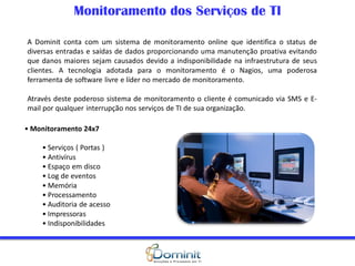 Monitoramento dos Serviços de TI

A Dominit conta com um sistema de monitoramento online que identifica o status de
diversas entradas e saídas de dados proporcionando uma manutenção proativa evitando
que danos maiores sejam causados devido a indisponibilidade na infraestrutura de seus
clientes. A tecnologia adotada para o monitoramento é o Nagios, uma poderosa
ferramenta de software livre e líder no mercado de monitoramento.

Através deste poderoso sistema de monitoramento o cliente é comunicado via SMS e E-
mail por qualquer interrupção nos serviços de TI de sua organização.

• Monitoramento 24x7

    • Serviços ( Portas )
    • Antivírus
    • Espaço em disco
    • Log de eventos
    • Memória
    • Processamento
    • Auditoria de acesso
    • Impressoras
    • Indisponibilidades
 