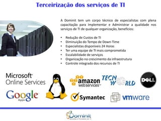 A Dominit tem um corpo técnico de especialistas com plena
capacitação para Implementar e Administrar a qualidade nos
serviços de TI de qualquer organização, benefícios:
• Redução de Custos de TI
• Diminuição do Tempo de Down-Time
• Especialistas disponíveis 24 Horas
• Ter uma equipe de TI mais comprometida
• Escalabilidade de serviços
• Organização no crescimento da infraestrutura
• Controle integrado dos recursos de TI
Terceirização dos serviços de TI
 