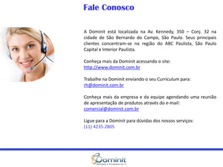 Fale Conosco
A Dominit está localizada na Av. Kennedy, 350 – Conj. 32 na
cidade de São Bernardo do Campo, São Paulo. Seus principais
clientes concentram-se na região do ABC Paulista, São Paulo
Capital e Interior Paulista.
Conheça mais da Dominit acessando o site:
http://www.dominit.com.br
Trabalhe na Dominit enviando o seu Curriculum para:
rh@dominit.com.br
Conheça mais da empresa e da equipe agendando uma reunião
de apresentação de produtos através do e-mail:
comercial@dominit.com.br
Ligue para a Dominit para dúvidas dos nossos serviços:
(11) 4235-2805
 