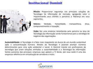 Missão: Proporcionar segurança nas principais soluções de
Tecnologia da Informação de mercado, agregando valor e
impulsionando seus clientes e parceiros a liderança em seus
segmentos.
Valores: Verdade, honestidade, transparência, ética,
comprometimento e inovação.
Visão: Ser uma empresa reconhecida pela parceria na área de
Tecnologia da Informação sendo fundamental para a estratégia de
negócios das organizações.
Institucional Dominit
Sustentabilidade: A Tecnologia é o fator mais importante em busca de um mundo sustentável
após a conscientização humana. Através da Tecnologia é possível alcançar números
determinantes para uma ação ambiental e social. A Dominit investe em profissionais de
tecnologia que criem soluções alinhadas a sustentabilidade e a Tecnologia da Informação.
Somos parceiros das principais empresas que apoiam a TI Verde, por essa razão é uma das
empresas referência em virtualização de servidores e hosts.
 