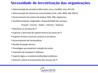 Necessidade de terceirização das organizações
 Administração de servidores (Microsoft, Linux, FreeBSD, Unix, HP-UX)
 Administração do sistema de conectividade (Links, LAN, WAN, NAT, MPLS)
 Gerenciamento do sistema de backup, NAS, SAN, Appliances.
 Confidencialidade, Integridade e Disponibilidade dos serviços:
Firewall – Correio – Dados – Internet – Sistemas
 Monitorar os serviços de TI
 Suportar a demanda de suporte técnico aos ativos de TI
 Suporte remoto e local aos usuários e servidores
 Gerenciamento de Fornecedores
 Gestão da equipe técnica
 Tecnologias que propiciem redução de custos
 Inventário de Hardware e Software
 Suporte lógico a smartphones/blackberry/Iphones
 Garantir o pleno funcionamento dos serviços de TI
 