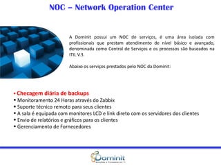NOC – Network Operation Center
A Dominit possui um NOC de serviços, é uma área isolada com
profissionais que prestam atendimento de nível básico e avançado,
denominada como Central de Serviços e os processos são baseados na
ITIL V.3.
Abaixo os serviços prestados pelo NOC da Dominit:
 Checagem diária de backups
 Monitoramento 24 Horas através do Zabbix
 Suporte técnico remoto para seus clientes
 A sala é equipada com monitores LCD e link direto com os servidores dos clientes
 Envio de relatórios e gráficos para os clientes
 Gerenciamento de Fornecedores
 