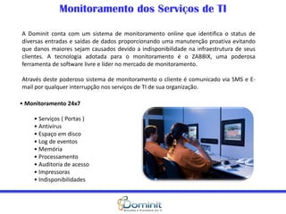 Monitoramento dos Serviços de TI
• Monitoramento 24x7
• Serviços ( Portas )
• Antivírus
• Espaço em disco
• Log de eventos
• Memória
• Processamento
• Auditoria de acesso
• Impressoras
• Indisponibilidades
A Dominit conta com um sistema de monitoramento online que identifica o status de
diversas entradas e saídas de dados proporcionando uma manutenção proativa evitando
que danos maiores sejam causados devido a indisponibilidade na infraestrutura de seus
clientes. A tecnologia adotada para o monitoramento é o ZABBIX, uma poderosa
ferramenta de software livre e líder no mercado de monitoramento.
Através deste poderoso sistema de monitoramento o cliente é comunicado via SMS e E-
mail por qualquer interrupção nos serviços de TI de sua organização.
 