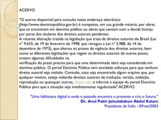 ACERVO
"O acervo disponível para consulta neste endereço eletrônico
(http://www.dominiopublico.gov.br) é composto, em sua grande maioria, por obras
que se encontram em domínio público ou obras que contam com a devida licença
por parte dos titulares dos direitos autorais pendentes.
A recente alteração trazida na legislação que trata de direitos autorais do Brasil (Lei
nº 9.610, de 19 de fevereiro de 1998; que revogou a Lei nº 5.988, de 14 de
dezembro de 1973), que alterou os prazos de vigência dos direitos autorais; bem
como as diferentes legislações que regem os direitos autorais de outros países;
trazem algumas dificuldades na
verificação do prazo preciso para que uma determinada obra seja considerada em
domínio público. O portal Domínio Público tem envidado esforços para que nenhum
direito autoral seja violado. Contudo, caso seja encontrado algum arquivo que, por
qualquer motivo, esteja violando direitos autorais de tradução, versão, exibição,
reprodução ou quaisquer outros, clique aqui e informe a equipe do portal Domínio
Público para que a situação seja imediatamente regularizada".ACERVO.
"Uma biblioteca digital é onde o passado encontra o presente e cria o futuro."
Dr. Avul Pakir Jainulabdeen Abdul Kalam
Presidente da Índia - 09/set/2003
 