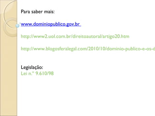 Para saber mais:
www.dominiopublico.gov.br
http://www2.uol.com.br/direitoautoral/artigo20.htm
http://www.blogosferalegal.com/2010/10/dominio-publico-e-os-d
Legislação:
Lei n.º 9.610/98
 