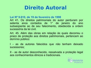 Lei Nº 9.610, de 19 de fevereiro de 1998 Art 41. Os direitos patrimoniais do autor perduram por setenta anos contados de 1° de janeiro do ano subseqüente ao de seu falecimento, obedecida a ordem sucessória da lei civil. Art. 45. Além das obras em relação às quais decorreu o prazo de proteção aos direitos patrimoniais, pertencem ao domínio público:  I - as de autores falecidos que não tenham deixado sucessores;  II - as de autor desconhecido, ressalvada a proteção legal aos conhecimentos étnicos e tradicionais. Direito Autoral 
