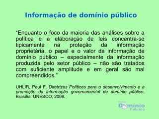 Informação de domínio público “ Enquanto o foco da maioria das análises sobre a política e a elaboração de leis concentra-se tipicamente na proteção da informação proprietária, o papel e o valor da informação de domínio público – especialmente da informação produzida pelo setor público – não são tratados com suficiente amplitude e em geral são mal compreendidos.”   UHLIR, Paul F.  Diretrizes Políticas para o desenvolvimento e a promoção da informação governamental de domínio público . Brasília: UNESCO, 2006. 