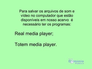 Para salvar os arquivos de som e vídeo no computador que estão disponíveis em nosso acervo  é necessário ter os programas: Real media player; Totem media player. 