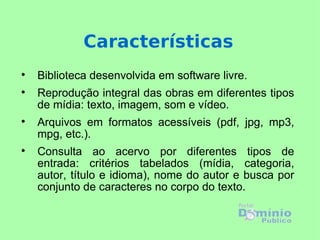 Biblioteca desenvolvida em software livre. Reprodução integral das obras em diferentes tipos de mídia: texto, imagem, som e vídeo.  Arquivos em formatos acessíveis (pdf, jpg, mp3, mpg, etc.). Consulta ao acervo por diferentes tipos de entrada: critérios tabelados (mídia, categoria, autor, título e idioma), nome do autor e busca por conjunto de caracteres no corpo do texto. Características 