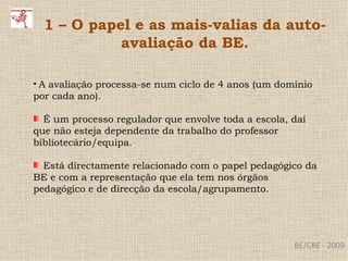 BE/CRE - 2009 1 – O papel e as mais-valias da auto-avaliação da BE. A avaliação processa-se num ciclo de 4 anos (um domínio por cada ano). É um processo regulador que envolve toda a escola, daí que não esteja dependente da trabalho do professor bibliotecário/equipa. Está directamente relacionado com o papel pedagógico da BE e com a representação que ela tem nos órgãos pedagógico e de direcção da escola/agrupamento. 