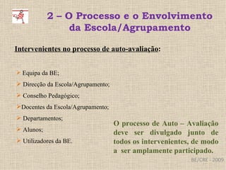 BE/CRE - 2009 2 – O Processo e o Envolvimento da Escola/Agrupamento Intervenientes no processo de auto-avaliação : Equipa da BE;  Direcção da Escola/Agrupamento; Conselho Pedagógico; Docentes da Escola/Agrupamento; Departamentos; Alunos; Utilizadores da BE. O processo de Auto – Avaliação deve ser divulgado junto de todos os intervenientes, de modo a  ser amplamente participado. 