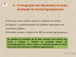 BE/CRE - 2009 4 – A Integração dos Resultados na Auto-Avaliação da Escola/Agrupamento Provocar uma análise colectiva e reflexão na escola. O riginar  a implementação de medidas adequadas aos resultados obtidos. Permitir avaliar o impacto da BE na escola/agrupamento. Do relatório de avaliação da BE deve transitar uma síntese que venha a integrar o relatório da avaliação interna da escola/agrupamento. Deste modo, os resultados devem ser vistos como uma mais valia para a melhoria organizacional. 