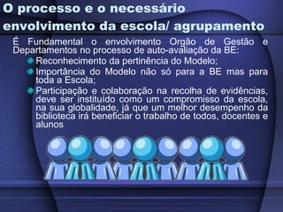 O processo e o necessário envolvimento da escola/ agrupamento É Fundamental o envolvimento Orgão de Gestão e Departamentos no processo de auto-avaliação da BE: Reconhecimento da pertinência do Modelo; Importância do Modelo não só para a BE mas para toda a Escola; Participação e colaboração na recolha de evidências, deve ser instituído como um compromisso da escola, na sua globalidade, já que um melhor desempenho da biblioteca irá beneficiar o trabalho de todos, docentes e alunos 