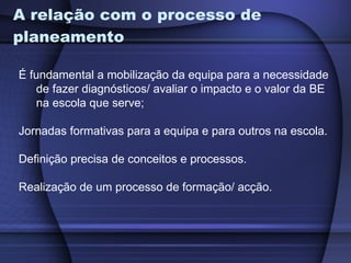A relação com o processo de planeamento É fundamental a mobilização da equipa para a necessidade de fazer diagnósticos/ avaliar o impacto e o valor da BE na escola que serve; Jornadas formativas para a equipa e para outros na escola.  Definição precisa de conceitos e processos.  Realização de um processo de formação/ acção. 