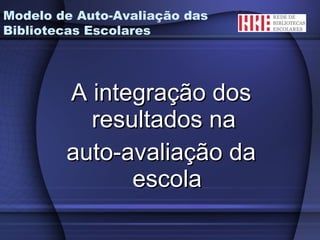 A integração dos resultados na  auto-avaliação da escola Modelo de Auto-Avaliação das Bibliotecas Escolares 