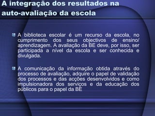 A integração dos resultados na auto-avaliação da escola A biblioteca escolar é um recurso da escola, no cumprimento dos seus objectivos de ensino/ aprendizagem. A avaliação da BE deve, por isso, ser participada a nível da escola e ser conhecida e divulgada.  A comunicação da informação obtida através do processo de avaliação, adquire o papel de validação dos processos e das acções desenvolvidos e como impulsionadora dos serviços e da educação dos públicos para o papel da BE  