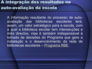 A integração dos resultados na auto-avaliação da escola A informação resultante do processo de auto-avaliação das bibliotecas escolares terá, assim, um valor estratégico para a escola, com a qual a biblioteca escolar tem intersecções e  links  directos, mas é também indispensável à tomada de decisões do Programa que gere a instalação e o desenvolvimento da rede de bibliotecas escolares –  Programa RBE .  