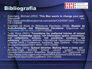 Bibliografia Eisenberg, Michael (2002) “ This Man wants to change your job ”. Disponível em: http://www.schoollibraryjournal.com/article/CA240047.html [10/11/2009]  Gabinete da Rede de Bibliotecas Escolares (2009).  Modelo de Auto-Avaliação das Bibliotecas Escolares . Disponível em:  http://www.rbe.min-edu.pt  [07/11/2009] Todd, Ross (2001) “ Transitions for preferred futures of school libraries: knowledge space, not information space; connection, not collections; actions, not positions; evidence, not advocacy ”. Keynote address, International Association of Schools Libraries (IASL) Conference. Auckland, New Zealand.  <http://iasl-slo.org/virtualpaper2001.html>  [16/11/2009] Todd, Ross (2004) “ School libraries: Making them a class act .”  Broome-Tioga BOCES School Library system Annual Librarian/Administrator Breakfast. Binghamton, NY. Disponível em <http://www.scils.rutgers.edu/~rtodd/WA%20School%20Libraries%20A%20Class%20Act.ppt#540> [10/11/2009] 