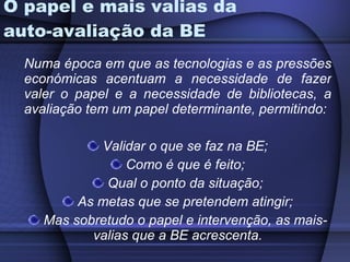 O papel e mais valias da auto-avaliação da BE Numa época em que as tecnologias e as pressões económicas acentuam a necessidade de fazer valer o papel e a necessidade de bibliotecas, a avaliação tem um papel determinante, permitindo: Validar o que se faz na BE; Como é que é feito; Qual o ponto da situação; As metas que se pretendem atingir; Mas sobretudo o papel e intervenção, as mais-valias que a BE acrescenta. 
